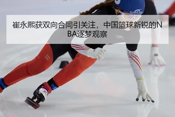 崔永熙获双向合同引关注，中国篮球新锐的NBA逐梦观察